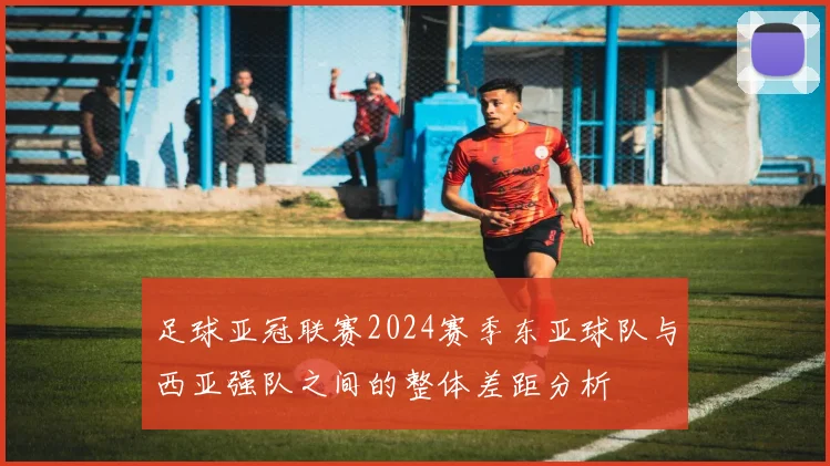 足球亚冠联赛2024赛季东亚球队与西亚强队之间的整体差距分析
