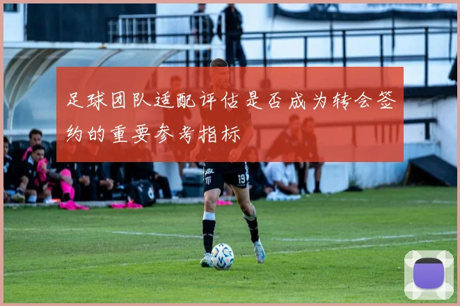 足球团队适配评估是否成为转会签约的重要参考指标