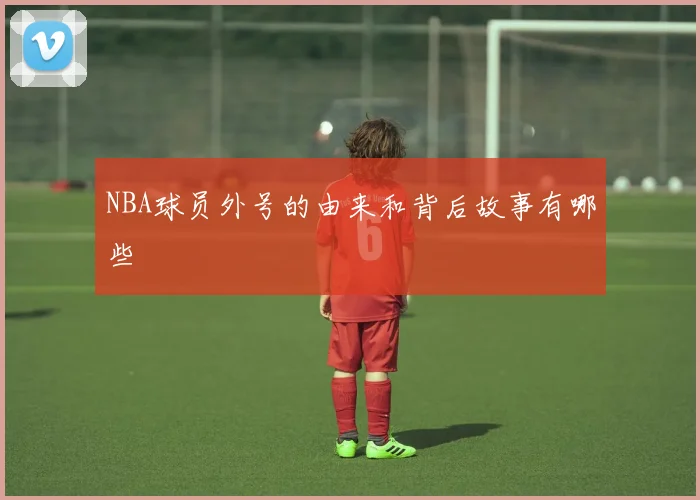 NBA球员外号的由来和背后故事有哪些