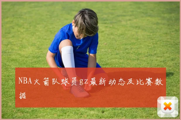 NBA火箭队球员gz最新动态及比赛数据
