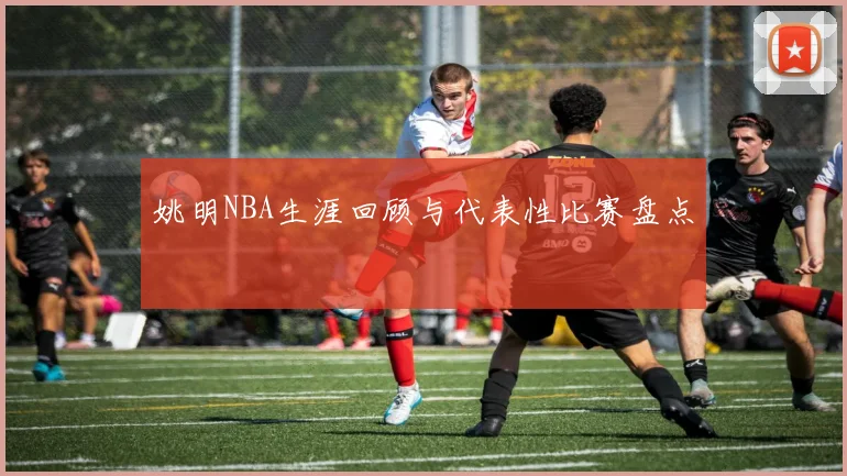 姚明NBA生涯回顾与代表性比赛盘点
