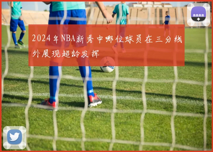 2024年NBA新秀中哪位球员在三分线外展现超龄发挥