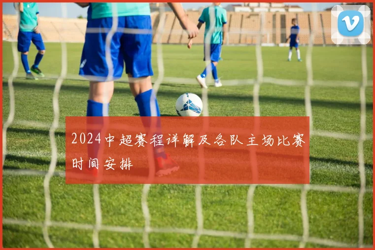 2024中超赛程详解及各队主场比赛时间安排