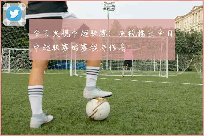 今日央视中超联赛:央视播出今日中超联赛的赛程与信息