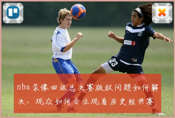 nba录像回放总决赛版权问题如何解决，观众如何合法观看历史经典赛事